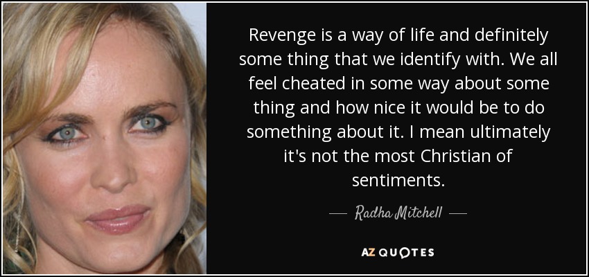 Revenge is a way of life and definitely some thing that we identify with. We all feel cheated in some way about some thing and how nice it would be to do something about it. I mean ultimately it's not the most Christian of sentiments. - Radha Mitchell
