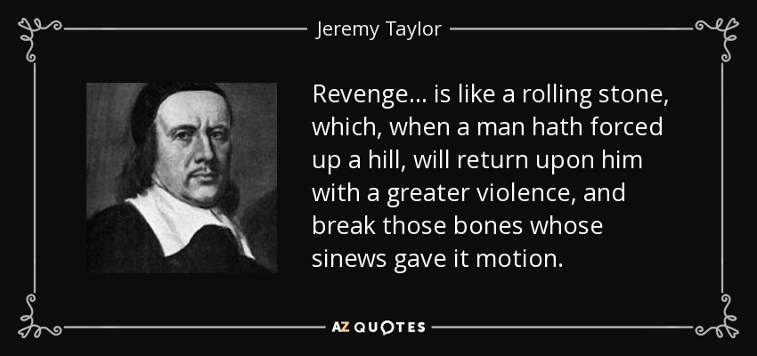 Revenge... is like a rolling stone, which, when a man hath forced up a hill, will return upon him with a greater violence, and break those bones whose sinews gave it motion. - Jeremy Taylor
