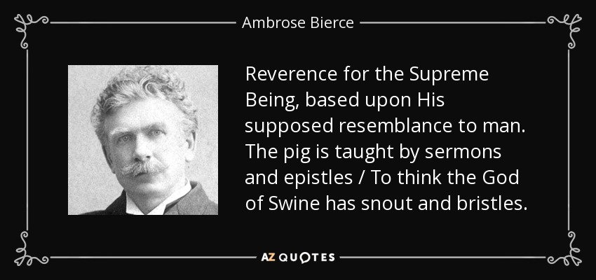 Reverence for the Supreme Being, based upon His supposed resemblance to man. The pig is taught by sermons and epistles / To think the God of Swine has snout and bristles. - Ambrose Bierce