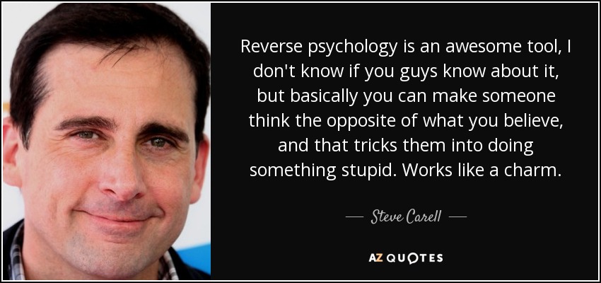 Reverse psychology is an awesome tool, I don't know if you guys know about it, but basically you can make someone think the opposite of what you believe, and that tricks them into doing something stupid. Works like a charm. - Steve Carell