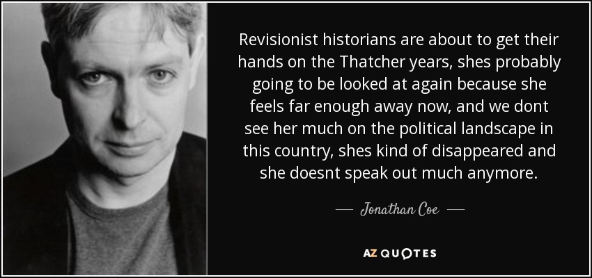 Revisionist historians are about to get their hands on the Thatcher years, shes probably going to be looked at again because she feels far enough away now, and we dont see her much on the political landscape in this country, shes kind of disappeared and she doesnt speak out much anymore. - Jonathan Coe