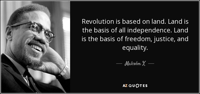 Revolution is based on land. Land is the basis of all independence. Land is the basis of freedom, justice, and equality. - Malcolm X