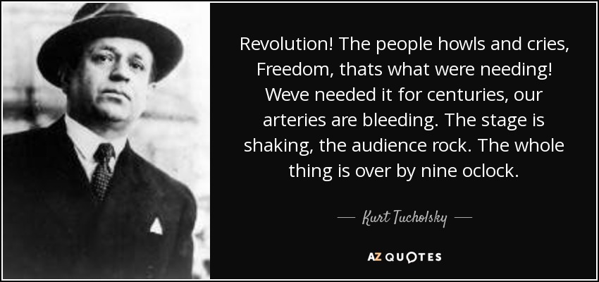 Revolution! The people howls and cries, Freedom, thats what were needing! Weve needed it for centuries, our arteries are bleeding. The stage is shaking, the audience rock. The whole thing is over by nine oclock. - Kurt Tucholsky