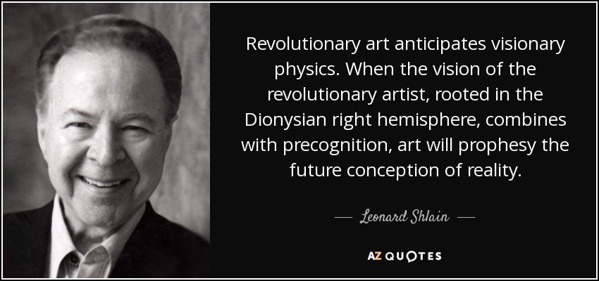 Revolutionary art anticipates visionary physics. When the vision of the revolutionary artist, rooted in the Dionysian right hemisphere, combines with precognition, art will prophesy the future conception of reality. - Leonard Shlain