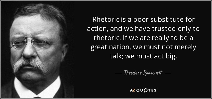 Rhetoric is a poor substitute for action, and we have trusted only to rhetoric. If we are really to be a great nation, we must not merely talk; we must act big. - Theodore Roosevelt
