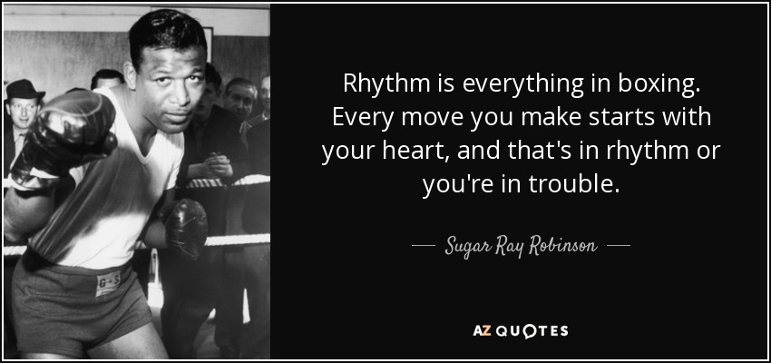 Rhythm is everything in boxing. Every move you make starts with your heart, and that's in rhythm or you're in trouble. - Sugar Ray Robinson