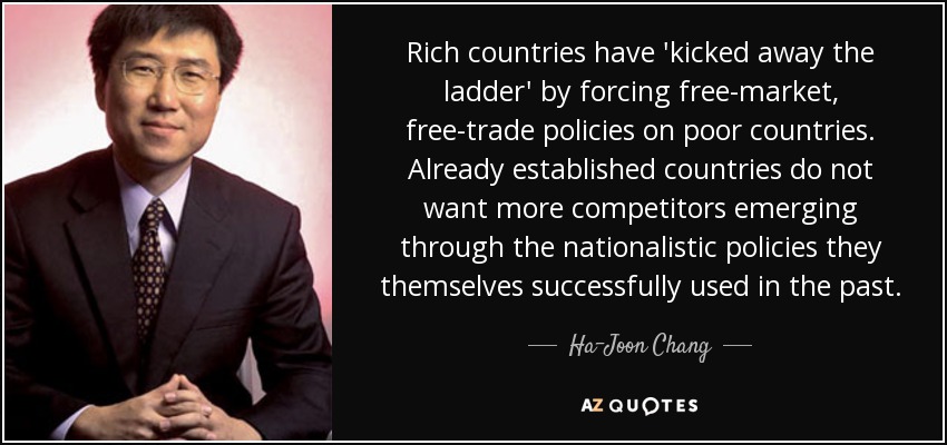 Rich countries have 'kicked away the ladder' by forcing free-market, free-trade policies on poor countries. Already established countries do not want more competitors emerging through the nationalistic policies they themselves successfully used in the past. - Ha-Joon Chang