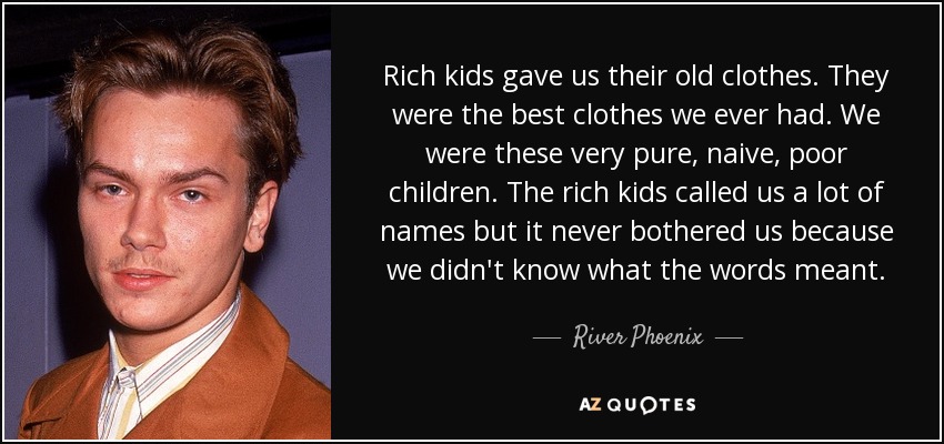 Rich kids gave us their old clothes. They were the best clothes we ever had. We were these very pure, naive, poor children. The rich kids called us a lot of names but it never bothered us because we didn't know what the words meant. - River Phoenix