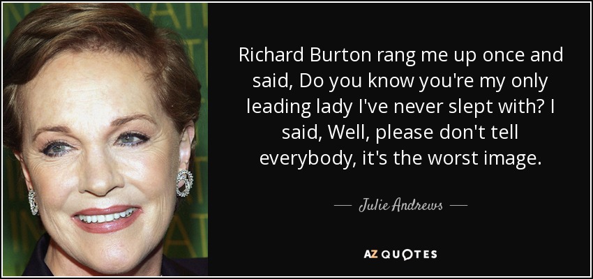 Richard Burton rang me up once and said, Do you know you're my only leading lady I've never slept with? I said, Well, please don't tell everybody, it's the worst image. - Julie Andrews
