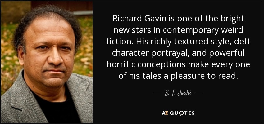 Richard Gavin is one of the bright new stars in contemporary weird fiction. His richly textured style, deft character portrayal, and powerful horrific conceptions make every one of his tales a pleasure to read. - S. T. Joshi
