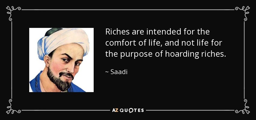 Riches are intended for the comfort of life, and not life for the purpose of hoarding riches. - Saadi