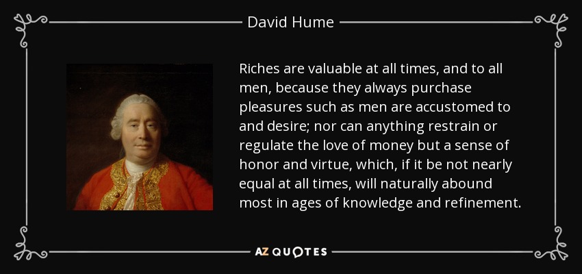 Riches are valuable at all times, and to all men, because they always purchase pleasures such as men are accustomed to and desire; nor can anything restrain or regulate the love of money but a sense of honor and virtue, which, if it be not nearly equal at all times, will naturally abound most in ages of knowledge and refinement. - David Hume