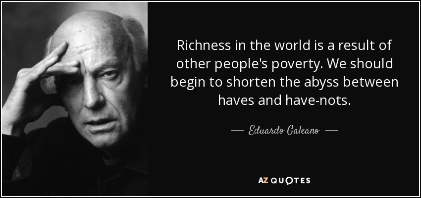 Richness in the world is a result of other people's poverty. We should begin to shorten the abyss between haves and have-nots. - Eduardo Galeano