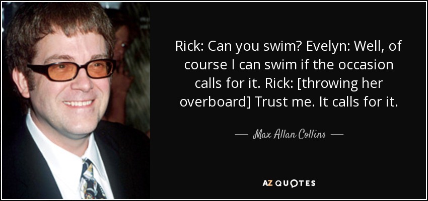 Rick: Can you swim? Evelyn: Well, of course I can swim if the occasion calls for it. Rick: [throwing her overboard] Trust me. It calls for it. - Max Allan Collins