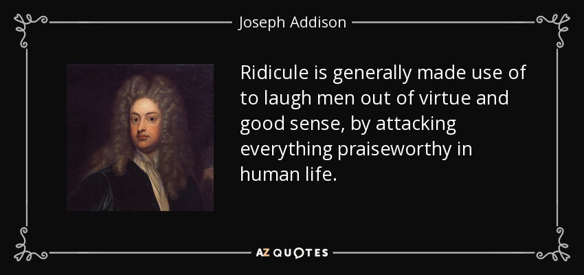 Ridicule is generally made use of to laugh men out of virtue and good sense, by attacking everything praiseworthy in human life. - Joseph Addison