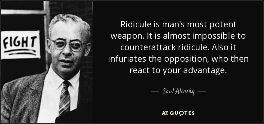 Ridicule is man's most potent weapon. It is almost impossible to counterattack ridicule. Also it infuriates the opposition, who then react to your advantage. - Saul Alinsky