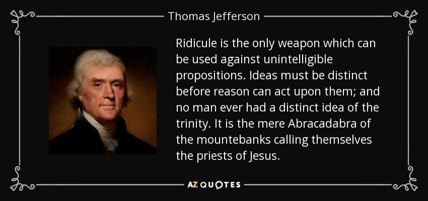 Ridicule is the only weapon which can be used against unintelligible propositions. Ideas must be distinct before reason can act upon them; and no man ever had a distinct idea of the trinity. It is the mere Abracadabra of the mountebanks calling themselves the priests of Jesus. - Thomas Jefferson