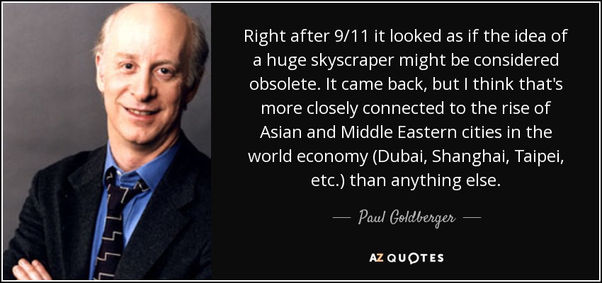 Right after 9/11 it looked as if the idea of a huge skyscraper might be considered obsolete. It came back, but I think that's more closely connected to the rise of Asian and Middle Eastern cities in the world economy (Dubai, Shanghai, Taipei, etc.) than anything else. - Paul Goldberger