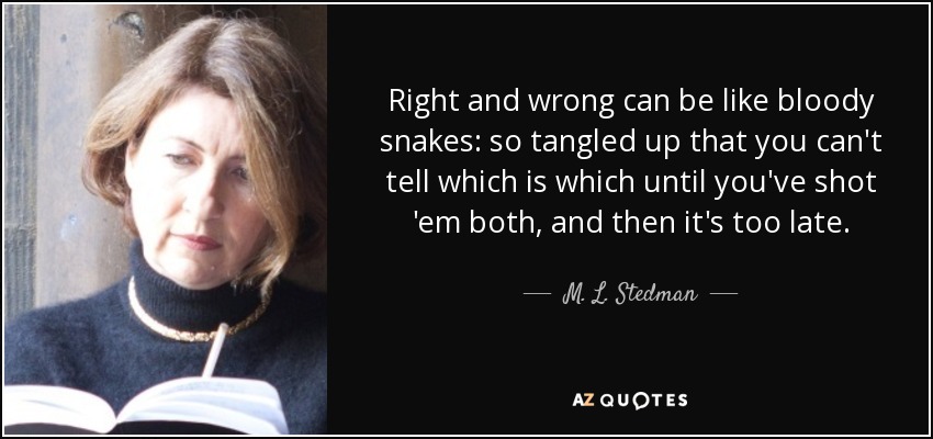 Right and wrong can be like bloody snakes: so tangled up that you can't tell which is which until you've shot 'em both, and then it's too late. - M. L. Stedman