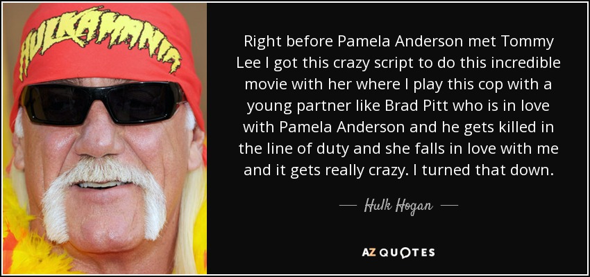 Right before Pamela Anderson met Tommy Lee I got this crazy script to do this incredible movie with her where I play this cop with a young partner like Brad Pitt who is in love with Pamela Anderson and he gets killed in the line of duty and she falls in love with me and it gets really crazy. I turned that down. - Hulk Hogan
