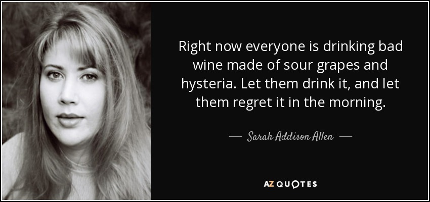 Right now everyone is drinking bad wine made of sour grapes and hysteria. Let them drink it, and let them regret it in the morning. - Sarah Addison Allen