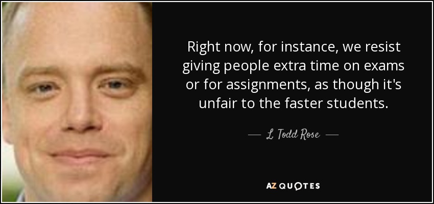 Right now, for instance, we resist giving people extra time on exams or for assignments, as though it's unfair to the faster students. - L. Todd Rose