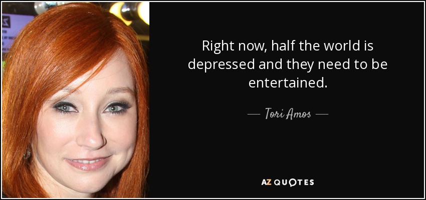 Right now, half the world is depressed and they need to be entertained. - Tori Amos