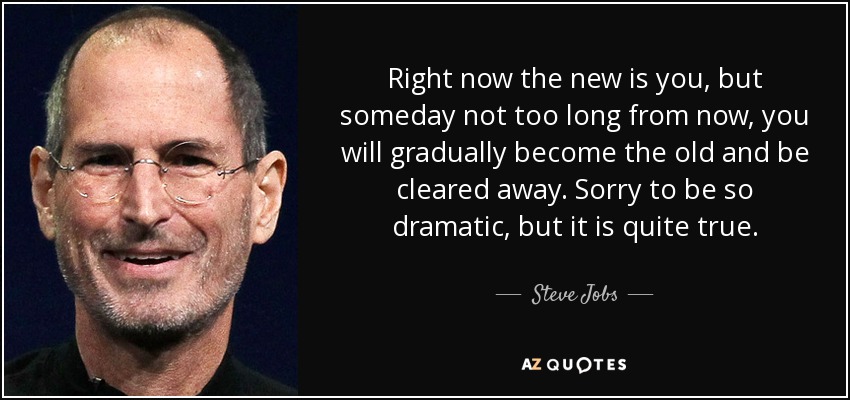 Right now the new is you, but someday not too long from now, you will gradually become the old and be cleared away. Sorry to be so dramatic, but it is quite true. - Steve Jobs