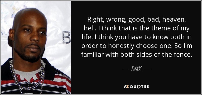 Right, wrong, good, bad, heaven, hell. I think that is the theme of my life. I think you have to know both in order to honestly choose one. So I'm familiar with both sides of the fence. - DMX