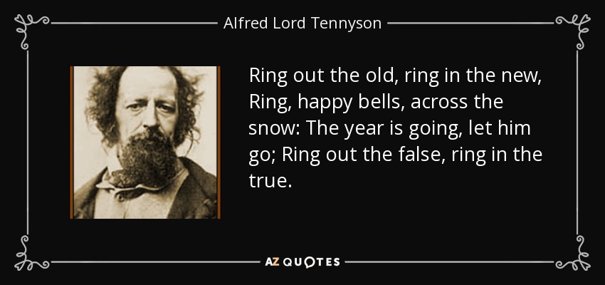 Ring out the old, ring in the new, Ring, happy bells, across the snow: The year is going, let him go; Ring out the false, ring in the true. - Alfred Lord Tennyson