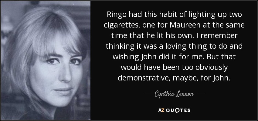Ringo had this habit of lighting up two cigarettes, one for Maureen at the same time that he lit his own. I remember thinking it was a loving thing to do and wishing John did it for me. But that would have been too obviously demonstrative, maybe, for John. - Cynthia Lennon