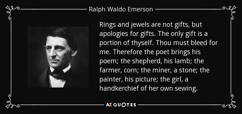 Rings and jewels are not gifts, but apologies for gifts. The only gift is a portion of thyself. Thou must bleed for me. Therefore the poet brings his poem; the shepherd, his lamb; the farmer, corn; the miner, a stone; the painter, his picture; the girl, a handkerchief of her own sewing. - Ralph Waldo Emerson