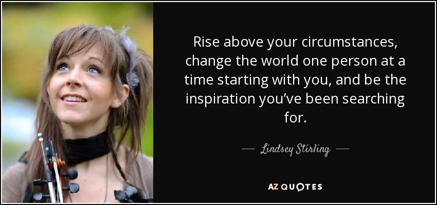 Rise above your circumstances, change the world one person at a time starting with you, and be the inspiration you’ve been searching for. - Lindsey Stirling