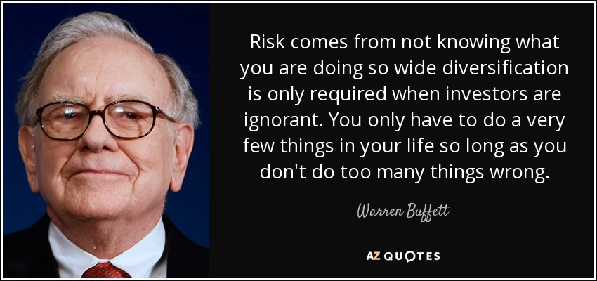 Risk comes from not knowing what you are doing so wide diversification is only required when investors are ignorant. You only have to do a very few things in your life so long as you don't do too many things wrong. - Warren Buffett