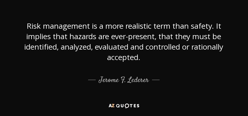 Risk management is a more realistic term than safety. It implies that hazards are ever-present, that they must be identified, analyzed, evaluated and controlled or rationally accepted. - Jerome F. Lederer