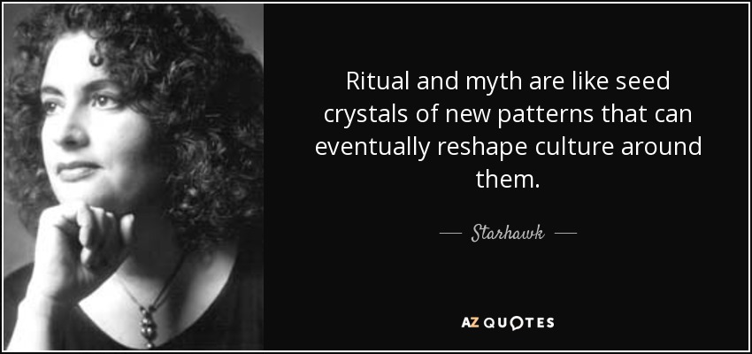 Ritual and myth are like seed crystals of new patterns that can eventually reshape culture around them. - Starhawk