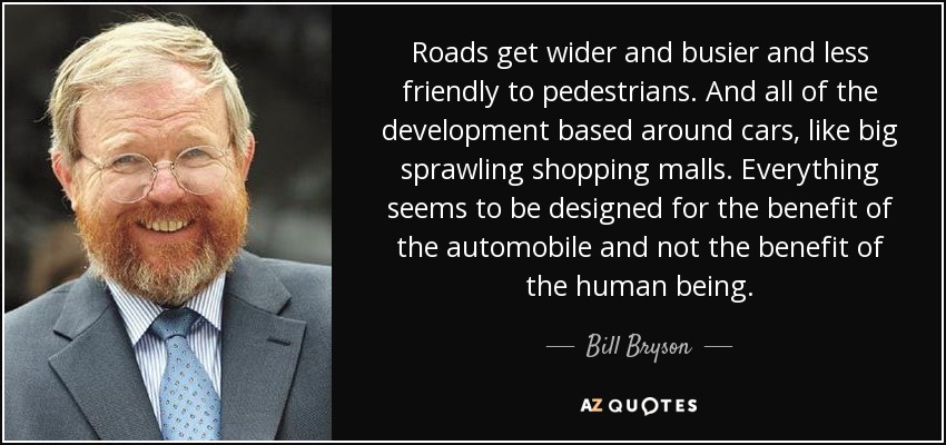 Roads get wider and busier and less friendly to pedestrians. And all of the development based around cars, like big sprawling shopping malls. Everything seems to be designed for the benefit of the automobile and not the benefit of the human being. - Bill Bryson