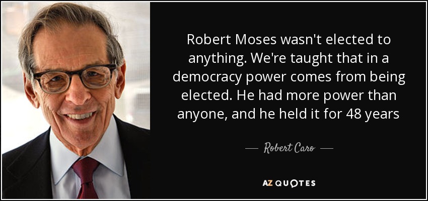 Robert Moses wasn't elected to anything. We're taught that in a democracy power comes from being elected. He had more power than anyone, and he held it for 48 years - Robert Caro