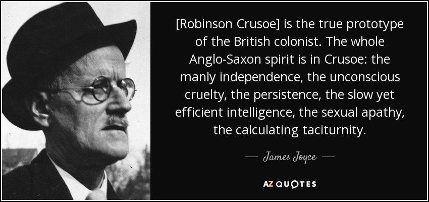[Robinson Crusoe] is the true prototype of the British colonist. The whole Anglo-Saxon spirit is in Crusoe: the manly independence, the unconscious cruelty, the persistence, the slow yet efficient intelligence, the sexual apathy, the calculating taciturnity. - James Joyce