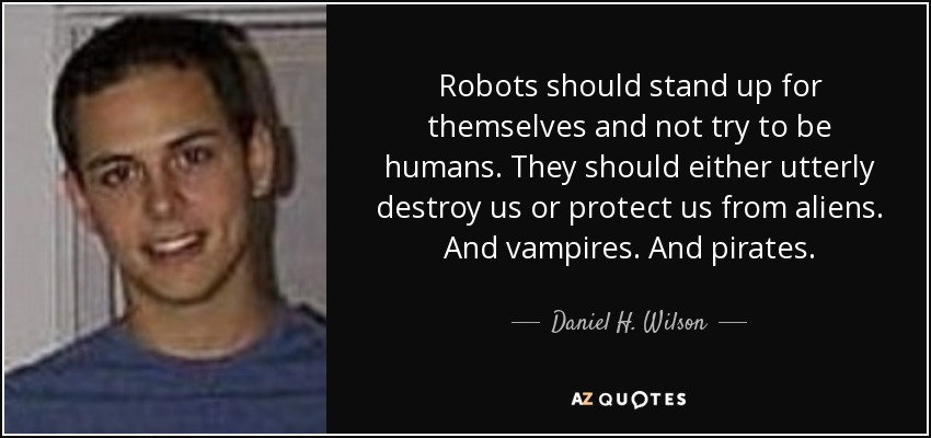 Robots should stand up for themselves and not try to be humans. They should either utterly destroy us or protect us from aliens. And vampires. And pirates. - Daniel H. Wilson