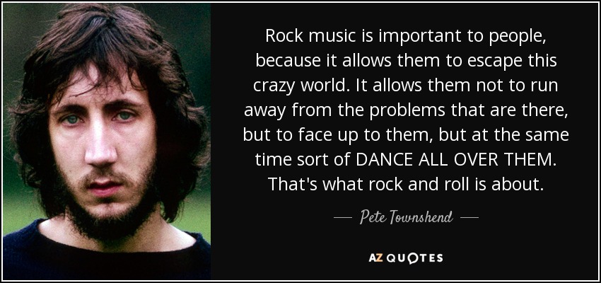 Rock music is important to people , because it allows them to escape this crazy world. It allows them not to run away from the problems that are there, but to face up to them , but at the same time sort of DANCE ALL OVER THEM. That's what rock and roll is about. - Pete Townshend