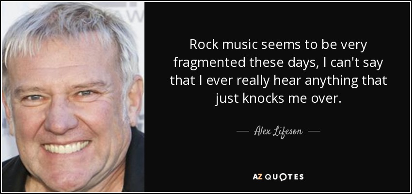 Rock music seems to be very fragmented these days, I can't say that I ever really hear anything that just knocks me over. - Alex Lifeson