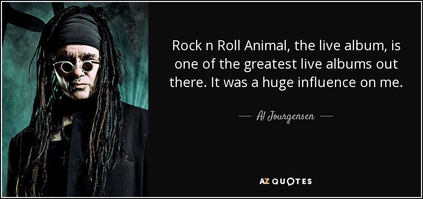 Rock n Roll Animal, the live album, is one of the greatest live albums out there. It was a huge influence on me. - Al Jourgensen