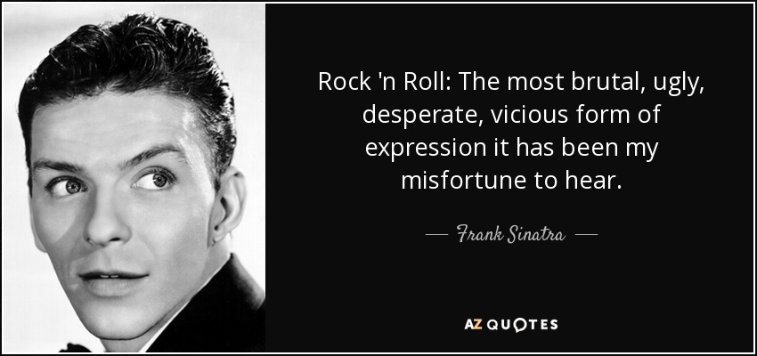 Rock 'n Roll: The most brutal, ugly, desperate, vicious form of expression it has been my misfortune to hear. - Frank Sinatra