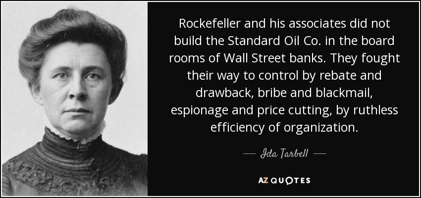 Rockefeller and his associates did not build the Standard Oil Co. in the board rooms of Wall Street banks. They fought their way to control by rebate and drawback, bribe and blackmail, espionage and price cutting, by ruthless efficiency of organization. - Ida Tarbell