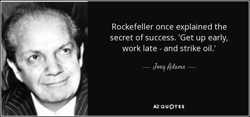 Rockefeller once explained the secret of success. 'Get up early, work late - and strike oil.' - Joey Adams