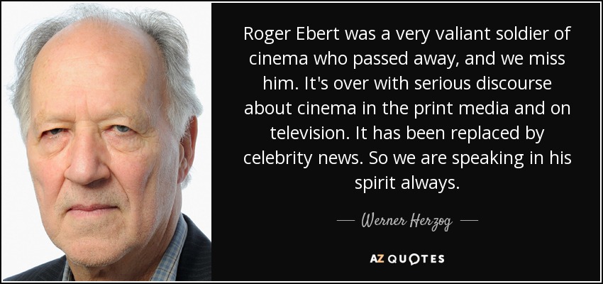 Roger Ebert was a very valiant soldier of cinema who passed away, and we miss him. It's over with serious discourse about cinema in the print media and on television. It has been replaced by celebrity news. So we are speaking in his spirit always. - Werner Herzog
