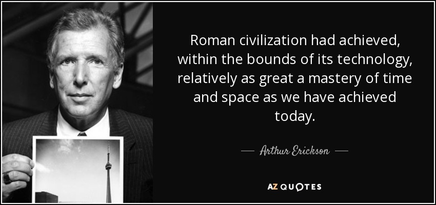 Roman civilization had achieved, within the bounds of its technology, relatively as great a mastery of time and space as we have achieved today. - Arthur Erickson
