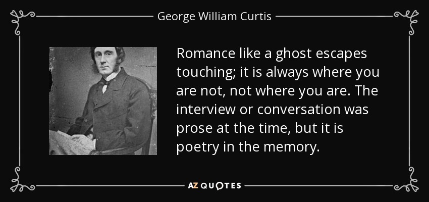 Romance like a ghost escapes touching; it is always where you are not, not where you are. The interview or conversation was prose at the time, but it is poetry in the memory. - George William Curtis