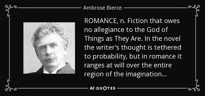 ROMANCE, n. Fiction that owes no allegiance to the God of Things as They Are. In the novel the writer's thought is tethered to probability, but in romance it ranges at will over the entire region of the imagination . . . - Ambrose Bierce